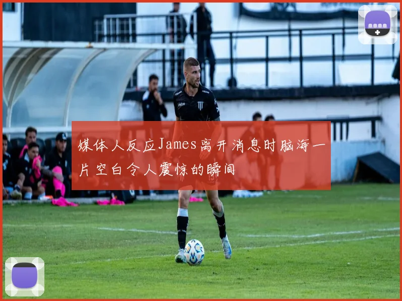 媒体人反应James离开消息时脑海一片空白令人震惊的瞬间