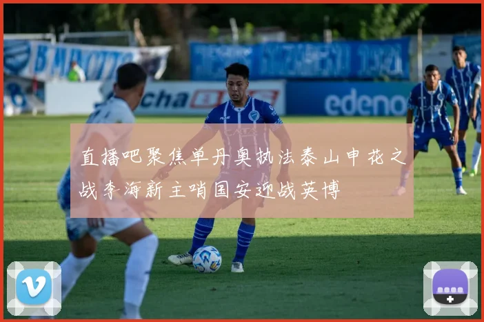 直播吧聚焦单丹奥执法泰山申花之战李海新主哨国安迎战英博