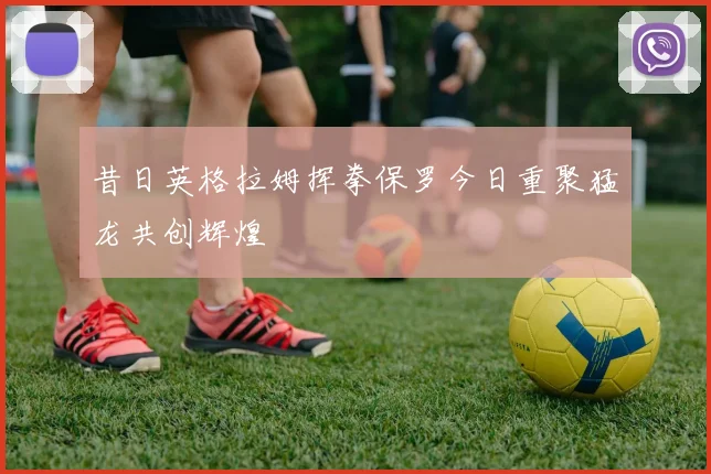 昔日英格拉姆挥拳保罗今日重聚猛龙共创辉煌