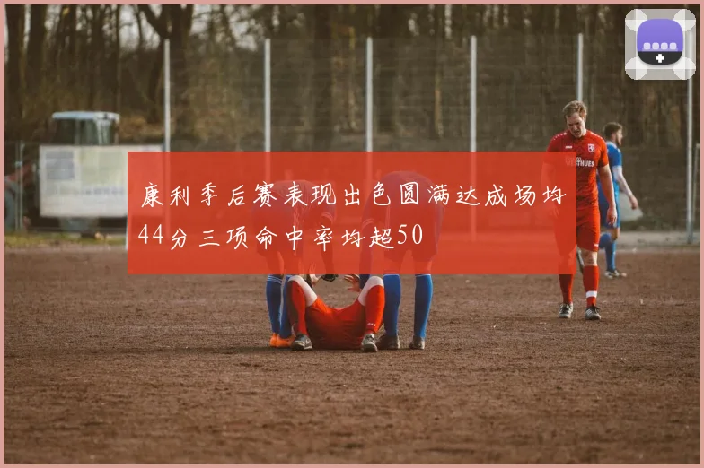 康利季后赛表现出色圆满达成场均44分三项命中率均超50