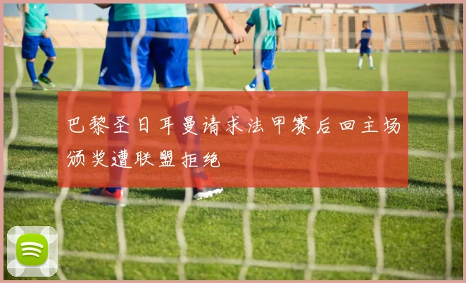巴黎圣日耳曼请求法甲赛后回主场颁奖遭联盟拒绝