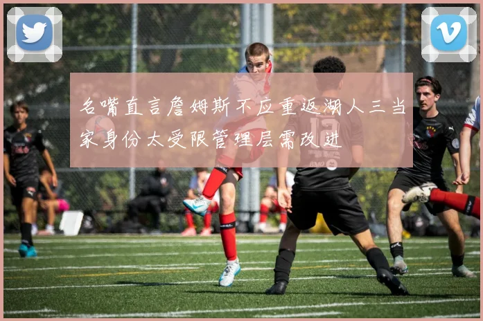 名嘴直言詹姆斯不应重返湖人三当家身份太受限管理层需改进