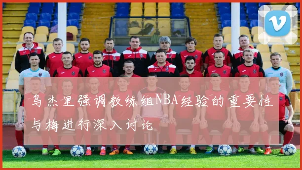 乌杰里强调教练组NBA经验的重要性与梅进行深入讨论