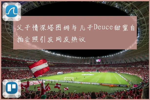 父子情深塔图姆与儿子Deuce甜蜜自拍合照引发网友热议