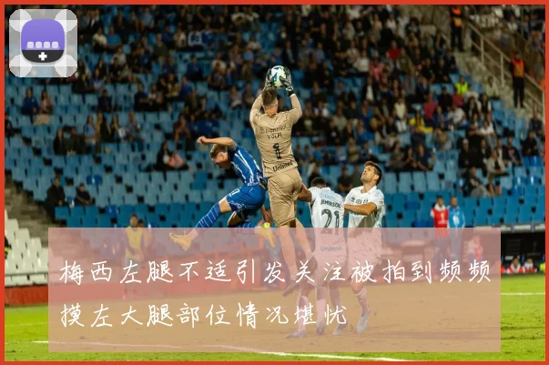 梅西左腿不适引发关注被拍到频频摸左大腿部位情况堪忧